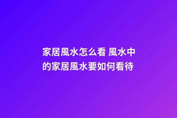 家居風水怎么看 風水中的家居風水要如何看待